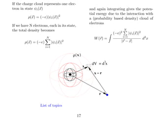 If the charge cloud represents one electron in state ψi (x)

and again integrating gives the potential energy due to the interaction with
a (probability based density) cloud of
electrons

ρ(x) = (−e)|ψi (x)|2
If we have N electrons, each in its state,
the total density becomes

(−e)2

N

|ψi (x)|

ρ(x) = (−e)

W (r) =

2

i=1

ρ( x )
x

3
dV = d x

x−r

r

List of topics

17

N

|ψi (x)|2

i=1

|r − x|

d3 x

 