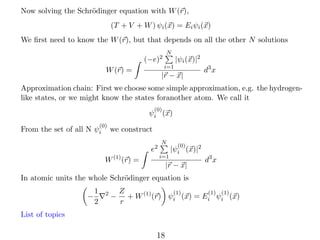 Now solving the Schr¨dinger equation with W (r),
o
(T + V + W ) ψi (x) = Ei ψi (x)
We ﬁrst need to know the W (r), but that depends on all the other N solutions
N

(−e)2

|ψi (x)|2

i=1

W (r) =

|r − x|

d3 x

Approximation chain: First we choose some simple approximation, e.g. the hydrogenlike states, or we might know the states foranother atom. We call it
(0)

ψi (x)
(0)

From the set of all N ψi

we construct
e2

W (1) (r) =

N
i=1

(0)

|ψi (x)|2

|r − x|

d3 x

In atomic units the whole Schr¨dinger equation is
o
−

1
2

2

−

Z
(1)
(1) (1)
+ W (1) (r) ψi (x) = Ei ψi (x)
r

List of topics

18

 