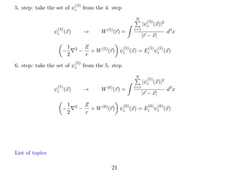 (4)

5. step: take the set of ψi

from the 4. step
N

(4)

→

ψi (x)
−

1
2

2

−

(5)

6. step: take the set of ψi

W (5) (r) =

i=1

|r − x|

from the 5. step

(5)

→

ψi (x)
1
2

2

d3 x

Z
(5)
(5) (5)
+ W (5) (r) ψi (x) = Ei ψi (x)
r

N

−

(4)

|ψi (x)|2

−

W (6) (r) =

i=1

(5)

|ψi (x)|2
|r − x|

d3 x

Z
(6)
(6) (6)
+ W (6) (r) ψi (x) = Ei ψi (x)
r

List of topics

21

 