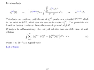 Iteration chain
N
(n)

ψi (x)

→

W (n+1) (r) =

i=1

(n)

|ψi (x)|2
|r − x|

d3 x

→

(n+1)

ψi

(x)

(n)

This chain can continue, until the set of ψi produces a potential W (n+1) which
(n)
is the same as W (n) , which was the one to determine ψi . The potentials and
functions become consistent, hence the name Selfconsistent ﬁeld.
Criterium for self-consistency: the (n+1)-th solution does not diﬀer from th n-th
solution
N

(n+1)

|ψi

(n)

(x)|2 − |ψi (x)|2 d3 x <

i=1

where

∝ 10−8 as a typical value.

List of topics

22

(4)

 