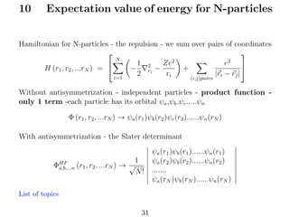 10

Expectation value of energy for N-particles

Hamiltonian for N-particles - the repulsion - we sum over pairs of coordinates


N
2
2
e
Ze
1 2

+
H (r1 , r2 , ...rN ) = 
−
ri −
2
ri
|ri − rj |
i=1
(i,j)pairs

Without antisymmetrization - independent particles - product function only 1 term -each particle has its orbital ψa ,ψb ,ψc .....ψn
Φ (r1 , r2 , ...rN ) → ψa (r1 )ψb (r2 )ψc (r3 )......ψn (rN )
With antisymmetrization - the Slater determinant
1
ΦHF (r1 , r2 , ...rN ) → √
a,b,...n
N!
List of topics

31

ψa (r1 )ψb (r1 )......ψn (r1 )
ψa (r2 )ψb (r2 )......ψn (r2 )
.......
ψa (rN )ψb (rN )......ψn (rN )

 