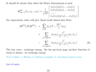 It should be shown that when the Slater determinant is used
ψa (r1 )ψb (r1 )......ψn (r1 )
1
ψa (r2 )ψb (r2 )......ψn (r2 )
ΦHF (r1 , r2 , ...rN ) → √
a,b,...n
N ! .......
ψa (rN )ψb (rN )......ψn (rN )
the expectation value will give (ﬁnal result shown here ﬁrst)
n

ΦHF H ΦHF

=

ψα | T −
j=α

Ze2
|ψα
r

ψβ ψα |

e2
|ψβ ψα
|r − r |

ψβ ψα |

+

e2
|ψα ψβ
|r − r |

(α,β)pairs

−
(α,β)pairs

(6)

The last term - exchange energy. On the previous page product function (1
term) is shown - no exchange energy
Next 3 slides: 1. Helium, 2. Lithium examples, 3. Counting nonzero terms
List of topics

33

 