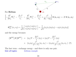 r 12

−e2

r1

r2

For Helium
−

h2
¯
2me

2
r1

−

−e1

+Ze

Z e2
h2
¯
−
r1
2me

1
ΦHF (r1 , r2 ) = √
a,b
2

2
r2

−

Z e2
e2
Ψ (r1 , r2 ) = E Ψ (r1 , r2 )
+
r2
|r1 − r2 |

1
= √ [ψa (r1 )ψb (r2 ) − ψb (r1 )ψa (r2 )]
2

ψa (r1 ) ψb (r1 )
ψa (r2 ) ψb (r2 )

and the energy becomes
ΦHF H ΦHF

=
+

Ze2
Ze2
|ψa + ψb | T −
|ψb
r
r
e2
e2
ψa ψb |
|ψa ψb − ψa ψb |
|ψb ψa
|r − r |
|r − r |
ψa | T −

The last term - exchange energy - and there is only one pair.
List of topics

Lithium example

34

(7)

 