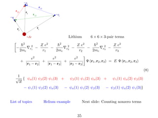 −e3
r 13
r 23

r3

r 12

−e
2

−e1

r1

r2

Lithium

+Ze

−

h
¯2
2me
+

2
r1

−

Z e2
h
¯2
−
r1
2me

2
r2

−

6 × 6 × 3-pair terms

Z e2
h
¯2
−
r2
2me

2
r3

−

Z e2
r3

e2
e2
e2
+
+
Ψ (r1 , r2 , r3 ) = E Ψ (r1 , r2 , r3 )
|r1 − r2 |
|r1 − r3 |
|r2 − r3 |
(8)

1
√ { ψα (1) ψβ (2) ψγ (3) +
3!
− ψγ (1) ψβ (2) ψα (3)

List of topics

ψβ (1) ψγ (2) ψα (3) +
− ψα (1) ψγ (2) ψβ (3)

Helium example

ψγ (1) ψα (2) ψβ (3)

− ψβ (1) ψα (2) ψγ (3)}

Next slide: Counting nonzero terms

35

 