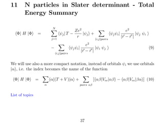 11

N particles in Slater determinant - Total
Energy Summary
N

Φ| H |Φ

=
j=1

Ze2
|ψj +
ψj | T −
r

(i,j)pairs

e2
ψj ψi |
|ψj ψi
|r − r |

2

−

ψj ψi |
(i,j)pairs

e
|ψi ψj
|r − r |

(9)

We will use also a more compact notation, instead of orbitals ψi we use orbitals
|α , i.e. the index becomes the name of the function
Φ| H |Φ

=

α|(T + V )|α +
α

[ αβ|Vee |αβ − αβ|Vee |βα ] (10)
pairs αβ

List of topics

37

 
