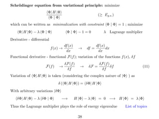 Schr¨dinger equation from variational principle: minimize
o
Φ| H |Φ
Φ|Φ

(≥ Eg.s. )

which can be written as minimalization with constraint Φ | Φ = 1 ; minimize
Φ| H |Φ − λ Φ | Φ

Φ |Φ −1=0

λ Lagrange multiplier

Derivative - diﬀerential
f (x) →

df (x)
dx

→

df =

df (x)
dx
dx

Functional derivative - functional F(f ); variation of the functions f (x), δf
F(f )

→

δF(f )
δf

→

δF =

δF(f )
δf
δf

(11)

Variation of Φ| H |Φ is taken (considering the complex nature of |Φ ) as
δ ( Φ| H |Φ ) = δΦ| H |Φ
With arbitrary variations |δΦ
δΦ| H |Φ − λ δΦ | Φ

−→

H |Φ − λ |Φ = 0 −→ H |Φ

Thus the Lagrange multiplier plays the role of energy eigenvalue

38

= λ |Φ

List of topics

 