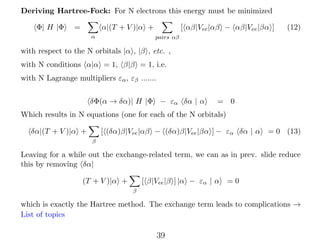 Deriving Hartree-Fock: For N electrons this energy must be minimized
Φ| H |Φ

=

[ αβ|Vee |αβ − αβ|Vee |βα ]

α|(T + V )|α +
α

(12)

pairs αβ

with respect to the N orbitals |α , |β , etc. ,
with N conditions α|α = 1, β|β = 1, i.e.
with N Lagrange multipliers εα , εβ .......
δΦ(α → δα)| H |Φ − εα δα | α

= 0

Which results in N equations (one for each of the N orbitals)
[ (δα)β|Vee |αβ − (δα)β|Vee |βα ] − εα δα | α

δα|(T + V )|α +

= 0 (13)

β

Leaving for a while out the exchange-related term, we can as in prev. slide reduce
this by removing δα|
[ β|Vee |β ] |α − εα | α

(T + V )|α +

=0

β

which is exactly the Hartree method. The exchange term leads to complications →
List of topics

39

 