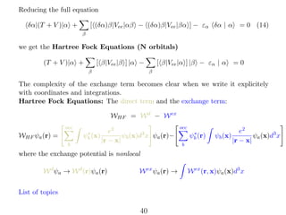 Reducing the full equation
[ (δα)β|Vee |αβ − (δα)β|Vee |βα ] − εα δα | α

δα|(T + V )|α +

= 0 (14)

β

we get the Hartree Fock Equations (N orbitals)
[ β|Vee |β ] |α −

(T + V )|α +
β

[ β|Vee |α ] |β − εα | α

=0

β

The complexity of the exchange term becomes clear when we write it explicitely
with coordinates and integrations.
Hartree Fock Equations: The direct term and the exchange term:
WHF = W d − W ex
occ
∗
ψb (x)

WHF ψa (r) =
b

e2
ψb (x)d3 x ψa (r)−
|r − x|

occ
∗
ψb (r)
b

ψb (x)

e2
ψa (x)d3 x
|r − x|

where the exchange potential is nonlocal
W d ψa → W d (r)ψa (r)

W ex ψa (r) →

List of topics

40

W ex (r, x)ψa (x)d3 x

 