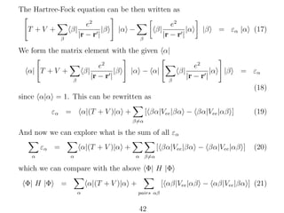 The Hartree-Fock equation can be then written as
β|

T +V +
β

e2
|β
|r − r |

|α −

β|
β

e2
|α
|r − r |

|β

= εα |α (17)

We form the matrix element with the given α|
α| T + V +

β|
β

e2
|β
|r − r |

|α − α|

β|
β

e2
|α
|r − r |

|β

= εα
(18)

since α|α = 1. This can be rewritten as
εα =

α|(T + V )|α +

[ βα|Vee |βα − βα|Vee |αβ ]

(19)

β=α

And now we can explore what is the sum of all εα
εα =

α|(T + V )|α +

α

α

[ βα|Vee |βα − βα|Vee |αβ ]

(20)

α β=α

which we can compare with the above Φ| H |Φ
Φ| H |Φ

=

α|(T + V )|α +
α

[ αβ|Vee |αβ − αβ|Vee |βα ] (21)
pairs αβ

42

 