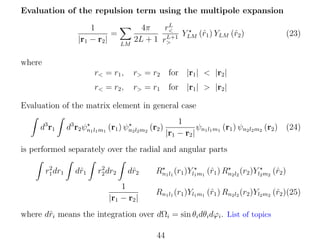 Evaluation of the repulsion term using the multipole expansion
1
=
|r1 − r2 |

LM

L
r<
4π
YLM (ˆ1 ) YLM (ˆ2 )
r
r
L+1
2L + 1 r>

(23)

where
r< = r1 ,

r> = r2

for |r1 | < |r2 |

r< = r2 ,

r> = r1

for |r1 | > |r2 |

Evaluation of the matrix element in general case
d3 r1

d3 r2 ψn1 l1 m1 (r1 ) ψn2 l2 m2 (r2 )

1
ψn l m (r1 ) ψn2 l2 m2 (r2 ) (24)
|r1 − r2 | 1 1 1

is performed separately over the radial and angular parts
2
r1 dr1

dˆ1
r

2
r2 dr2

dˆ2
r

1
|r1 − r2 |

r
r
Rn1 l1 (r1 )Yl1 m1 (ˆ1 ) Rn2 l2 (r2 )Yl2 m2 (ˆ2 )
Rn1 l1 (r1 )Yl1 m1 (ˆ1 ) Rn2 l2 (r2 )Yl2 m2 (ˆ2 )(25)
r
r

where dˆi means the integration over dΩi = sin θi dθi dϕi . List of topics
r
44

 
