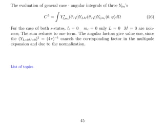 The evaluation of general case - angular integrals of three Ylm ’s
CL =

Yli mi (θ, ϕ)YLM (θ, ϕ)Yli mi (θ, ϕ)dΩ

(26)

For the case of both s-states, li = 0 mi = 0 only L = 0 M = 0 are nonzero; The sum reduces to one term. The angular factors give value one, since
the (YL=0M =0 )2 = (4π)−1 cancels the corresponding factor in the multipole
expansion and due to the normalization.

List of topics

45

 