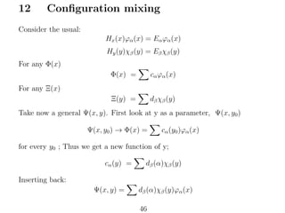 12

Conﬁguration mixing

Consider the usual:
Hx (x)ϕα (x) = Eα ϕα (x)
Hy (y)χβ (y) = Eβ χβ (y)
For any Φ(x)
Φ(x) =

cα ϕα (x)

Ξ(y) =

dβ χβ (y)

For any Ξ(x)
Take now a general Ψ(x, y). First look at y as a parameter, Ψ(x, y0 )
Ψ(x, y0 ) → Φ(x) =

cα (y0 )ϕα (x)

for every y0 ; Thus we get a new function of y;
cα (y) =

dβ (α)χβ (y)

Inserting back:
Ψ(x, y) =

dβ (α)χβ (y)ϕα (x)
46

 