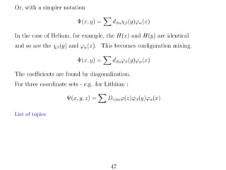 Or, with a simpler notation
Ψ(x, y) =

dβα χβ (y)ϕα (x)

In the case of Helium, for example, the H(x) and H(y) are identical
and so are the χβ (y) and ϕα (x). This becomes conﬁguration mixing.
Ψ(x, y) =

dβα ϕβ (y)ϕα (x)

The coeﬃcients are found by diagonalization.
For three coordinate sets - e.g. for Lithium :
Ψ(x, y, z) =

Dγβα ϕ(z)ϕβ (y)ϕα (x)

List of topics

47

 