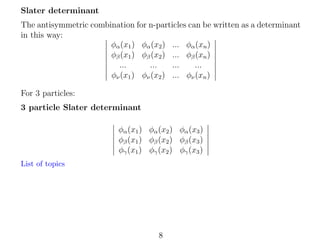 Slater determinant
The antisymmetric combination for n-particles can be written as a determinant
in this way:
φα (x1 ) φα (x2 ) ... φα (xn )
φβ (x1 ) φβ (x2 ) ... φβ (xn )
...
...
...
...
φν (x1 ) φν (x2 ) ... φν (xn )
For 3 particles:
3 particle Slater determinant
φα (x1 ) φα (x2 ) φα (x3 )
φβ (x1 ) φβ (x2 ) φβ (x3 )
φγ (x1 ) φγ (x2 ) φγ (x3 )
List of topics

8

 