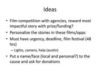 IdeasFilm competition with agencies, reward most impactful story with prize/funding?Personalize the stories in these films/oppsMust have urgency, deadline, film festival (48 hrs)Lights, camera, help (austin)Put a name/face (local and personal?) to the cause and ask for donations