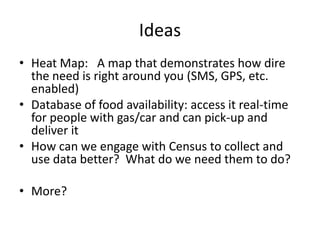 IdeasHeat Map:   A map that demonstrates how dire the need is right around you (SMS, GPS, etc. enabled)Database of food availability: access it real-time for people with gas/car and can pick-up and deliver itHow can we engage with Census to collect and use data better?  What do we need them to do?More?