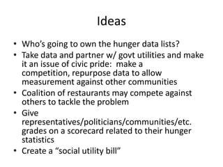 IdeasWho’s going to own the hunger data lists? Take data and partner w/ govt utilities and make it an issue of civic pride:  make a competition, repurpose data to allow measurement against other communitiesCoalition of restaurants may compete against others to tackle the problemGive representatives/politicians/communities/etc. grades on a scorecard related to their hunger statisticsCreate a “social utility bill” 