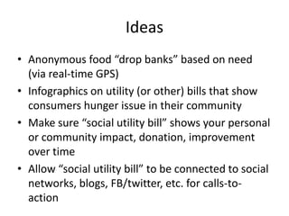 IdeasAnonymous food “drop banks” based on need (via real-time GPS)Infographics on utility (or other) bills that show consumers hunger issue in their communityMake sure “social utility bill” shows your personal or community impact, donation, improvement over timeAllow “social utility bill” to be connected to social networks, blogs, FB/twitter, etc. for calls-to-action