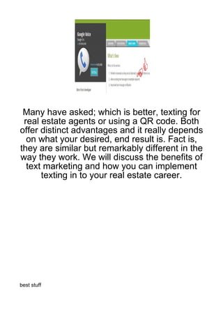 Many have asked; which is better, texting for
 real estate agents or using a QR code. Both
offer distinct advantages and it really depends
  on what your desired, end result is. Fact is,
they are similar but remarkably different in the
way they work. We will discuss the benefits of
  text marketing and how you can implement
      texting in to your real estate career.




best stuff
 