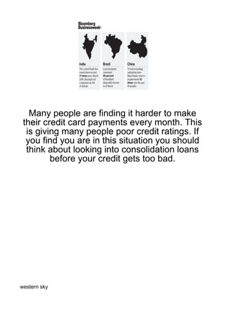 Many people are finding it harder to make
 their credit card payments every month. This
  is giving many people poor credit ratings. If
  you find you are in this situation you should
  think about looking into consolidation loans
         before your credit gets too bad.




western sky
 