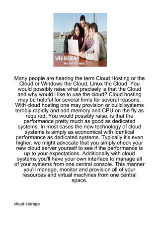 Many people are hearing the term Cloud Hosting or the
   Cloud or Windows the Cloud, Linux the Cloud. You
  would possibly raise what precisely is that the Cloud
 and why would i like to use the cloud? Cloud hosting
  may be helpful for several firms for several reasons.
With cloud hosting one may provision or build systems
terribly rapidly and add memory and CPU on the fly as
      required. You would possibly raise, is that the
     performance pretty much as good as dedicated
  systems. In most cases the new technology of cloud
     systems is simply as economical with identical
performance as dedicated systems. Typically it's even
 higher. we might advocate that you simply check your
 new cloud server yourself to see if the performance is
     up to your expectations. Additionally with cloud
 systems you'll have your own interface to manage all
of your systems from one central console. This manner
     you'll manage, monitor and provision all of your
    resources and virtual machines from one central
                         space.



cloud storage
 