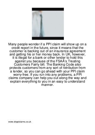 Many people wonder if a PPI claim will show up on a
  credit report in the future, since it means that the
 customer is backing out of an insurance agreement
and getting his or her money back. In UK, however,
   it is illegal for a bank or other lender to hold this
      against you because of the FSAÂ’s Treating
     Customers Fairly bill. The Banking Code also
 protects customers from any sort of retribution from
 a lender, so you can go ahead with your PPI claim
    worry-free. If you run into any problems, a PPI
claims company can help you out along the way and
 explain everything to you in an easy to understand
                          manner.




www.drppiclaims.co.uk
 