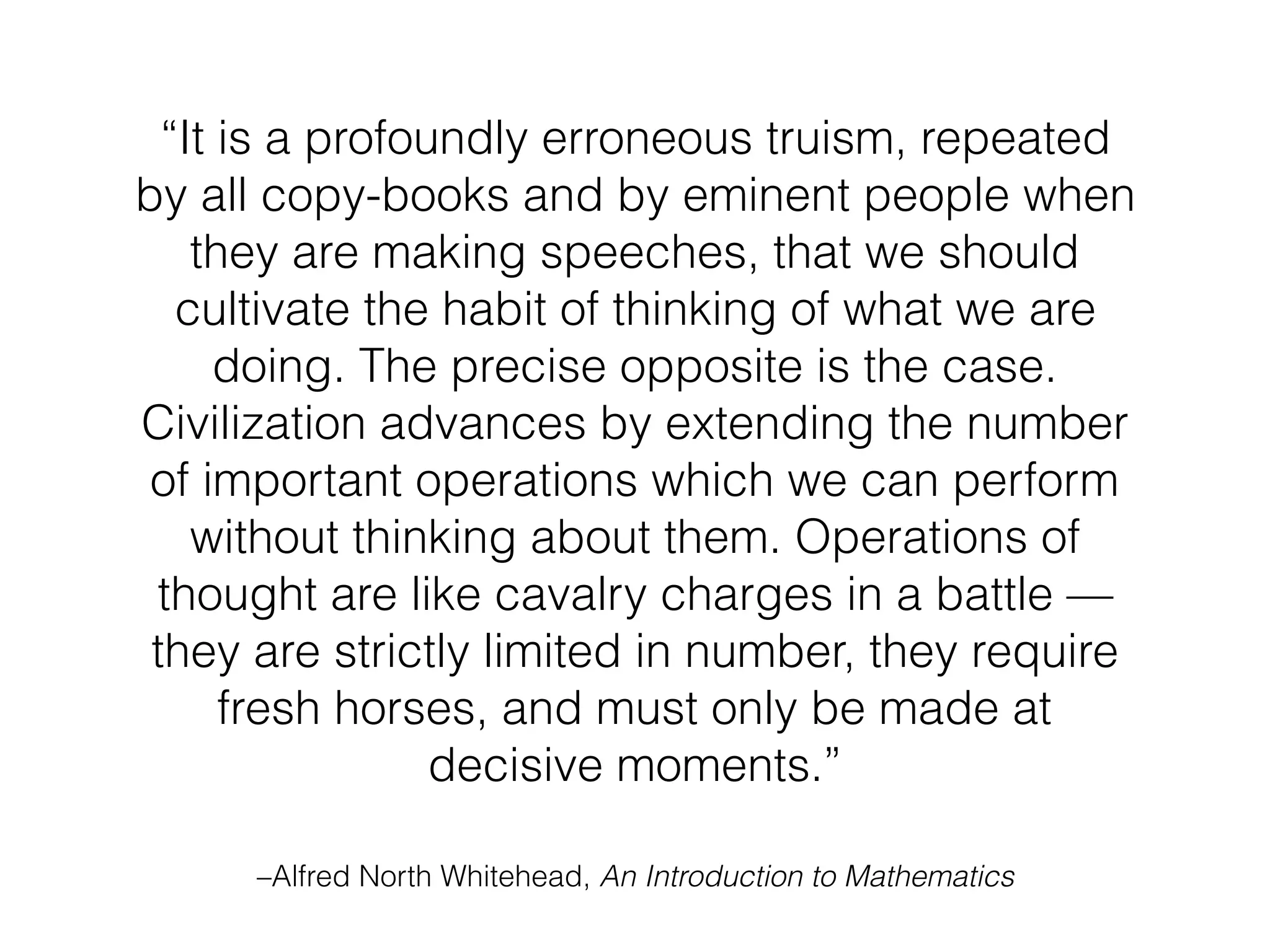 “It is a profoundly erroneous truism, repeated
by all copy-books and by eminent people when
they are making speeches, that we should
cultivate the habit of thinking of what we are
doing. The precise opposite is the case.
Civilization advances by extending the number
of important operations which we can perform
without thinking about them. Operations of
thought are like cavalry charges in a battle —
they are strictly limited in number, they require
fresh horses, and must only be made at
decisive moments.”
–Alfred North Whitehead, An Introduction to Mathematics
 