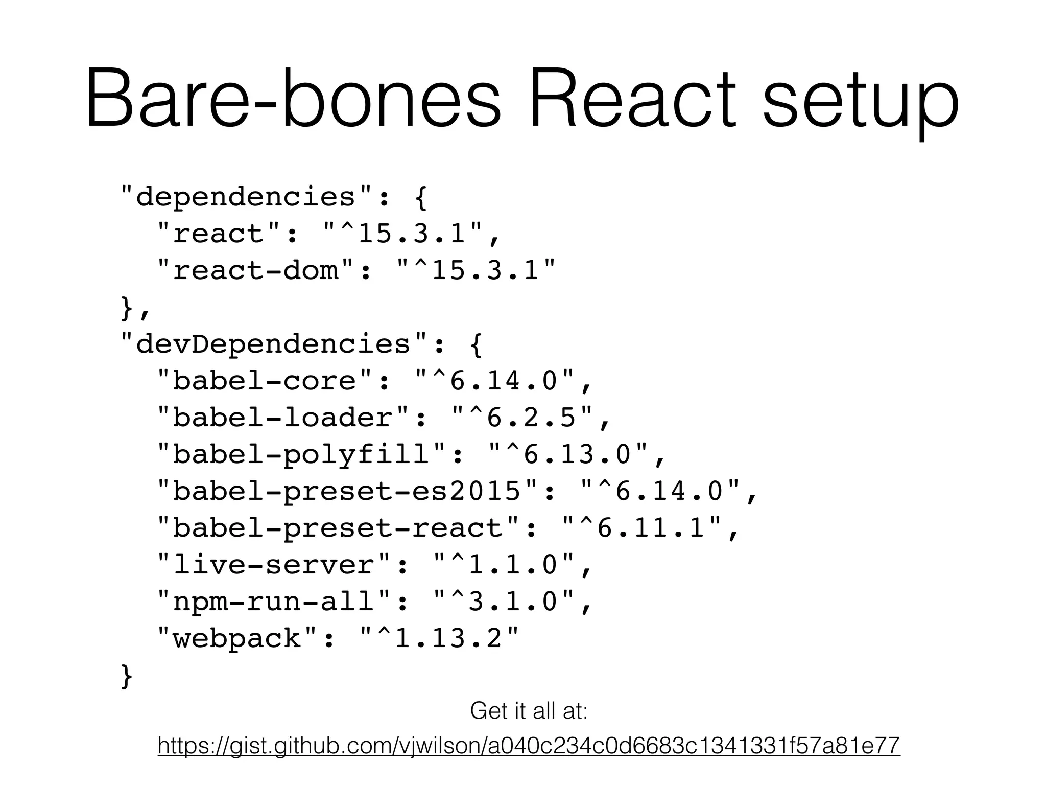Bare-bones React setup
"dependencies": {
"react": "^15.3.1",
"react-dom": "^15.3.1"
},
"devDependencies": {
"babel-core": "^6.14.0",
"babel-loader": "^6.2.5",
"babel-polyfill": "^6.13.0",
"babel-preset-es2015": "^6.14.0",
"babel-preset-react": "^6.11.1",
"live-server": "^1.1.0",
"npm-run-all": "^3.1.0",
"webpack": "^1.13.2"
}
Get it all at:
https://gist.github.com/vjwilson/a040c234c0d6683c1341331f57a81e77
 