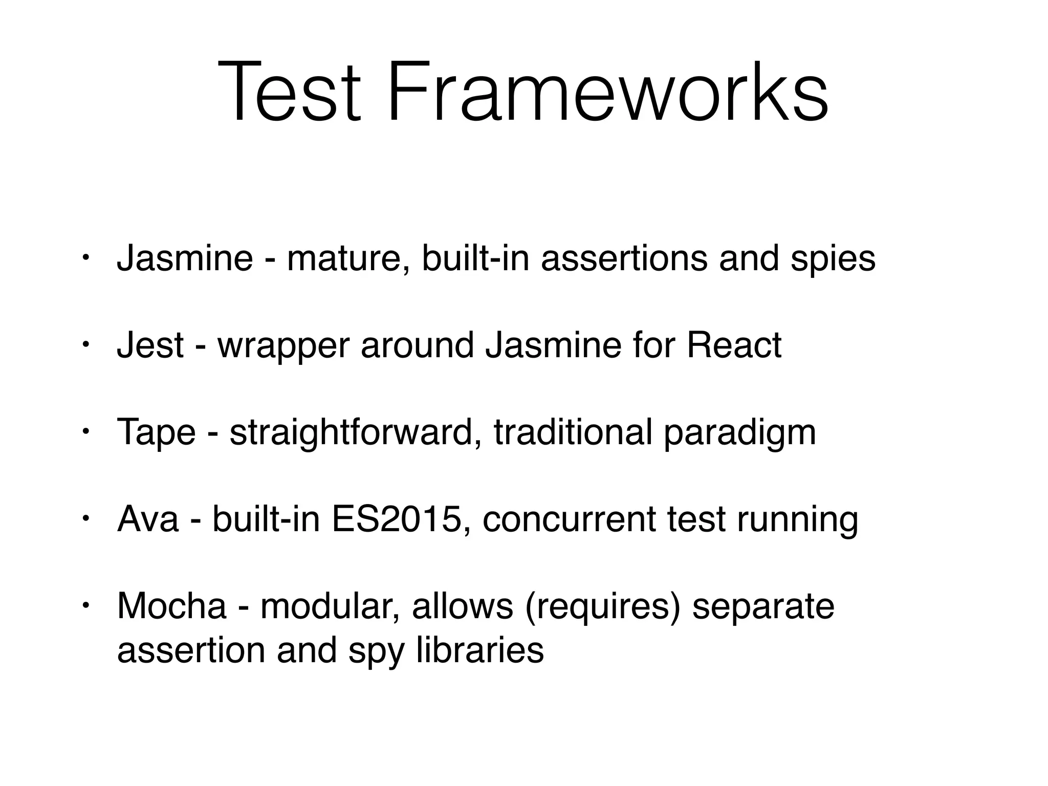 Test Frameworks
• Jasmine - mature, built-in assertions and spies
• Jest - wrapper around Jasmine for React
• Tape - straightforward, traditional paradigm
• Ava - built-in ES2015, concurrent test running
• Mocha - modular, allows (requires) separate
assertion and spy libraries
 