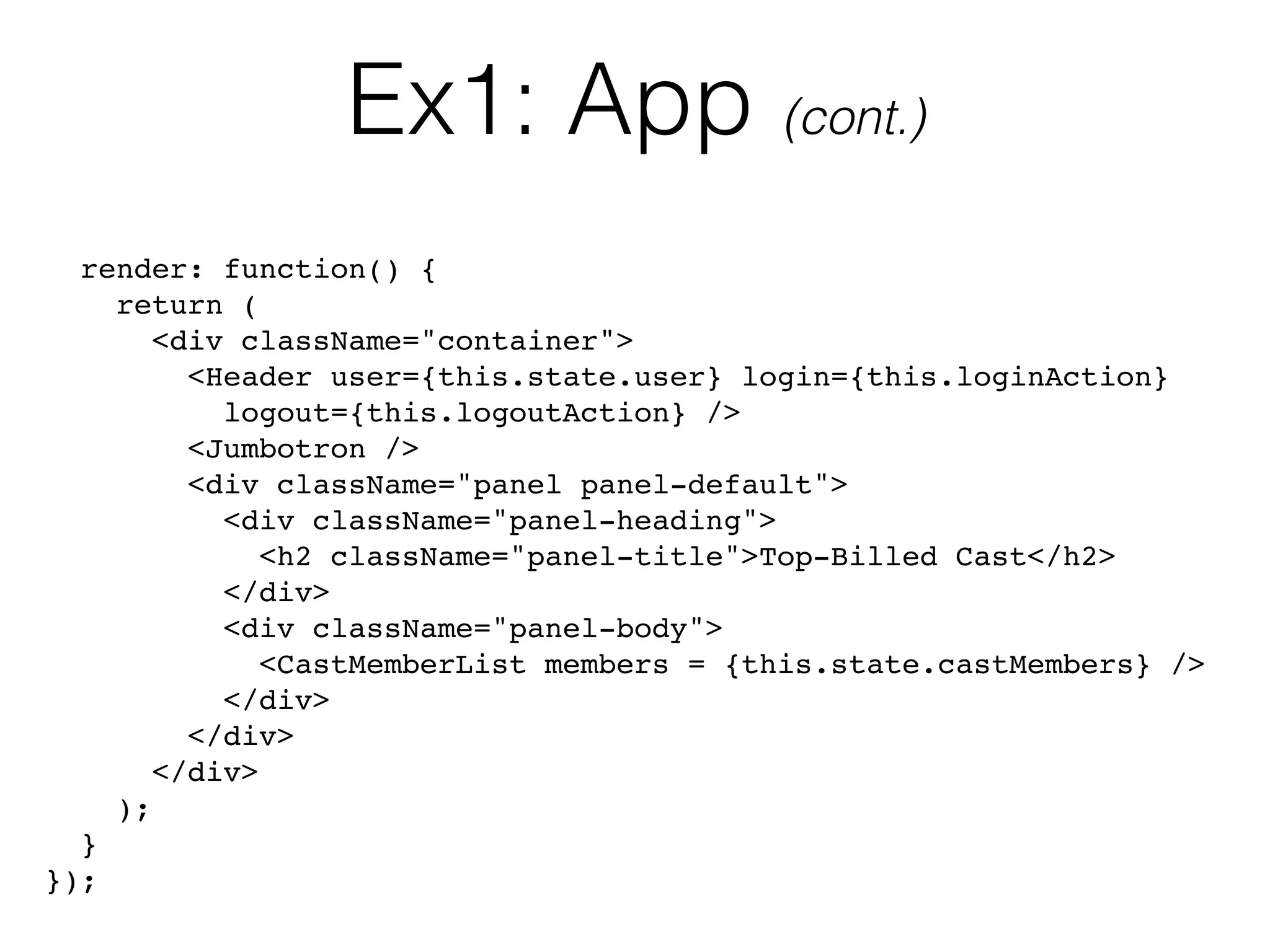 Ex1: App (cont.)
render: function() {
return (
<div className="container">
<Header user={this.state.user} login={this.loginAction} 
logout={this.logoutAction} />
<Jumbotron />
<div className="panel panel-default">
<div className="panel-heading">
<h2 className="panel-title">Top-Billed Cast</h2>
</div>
<div className="panel-body">
<CastMemberList members = {this.state.castMembers} />
</div>
</div>
</div>
);
}
});
 