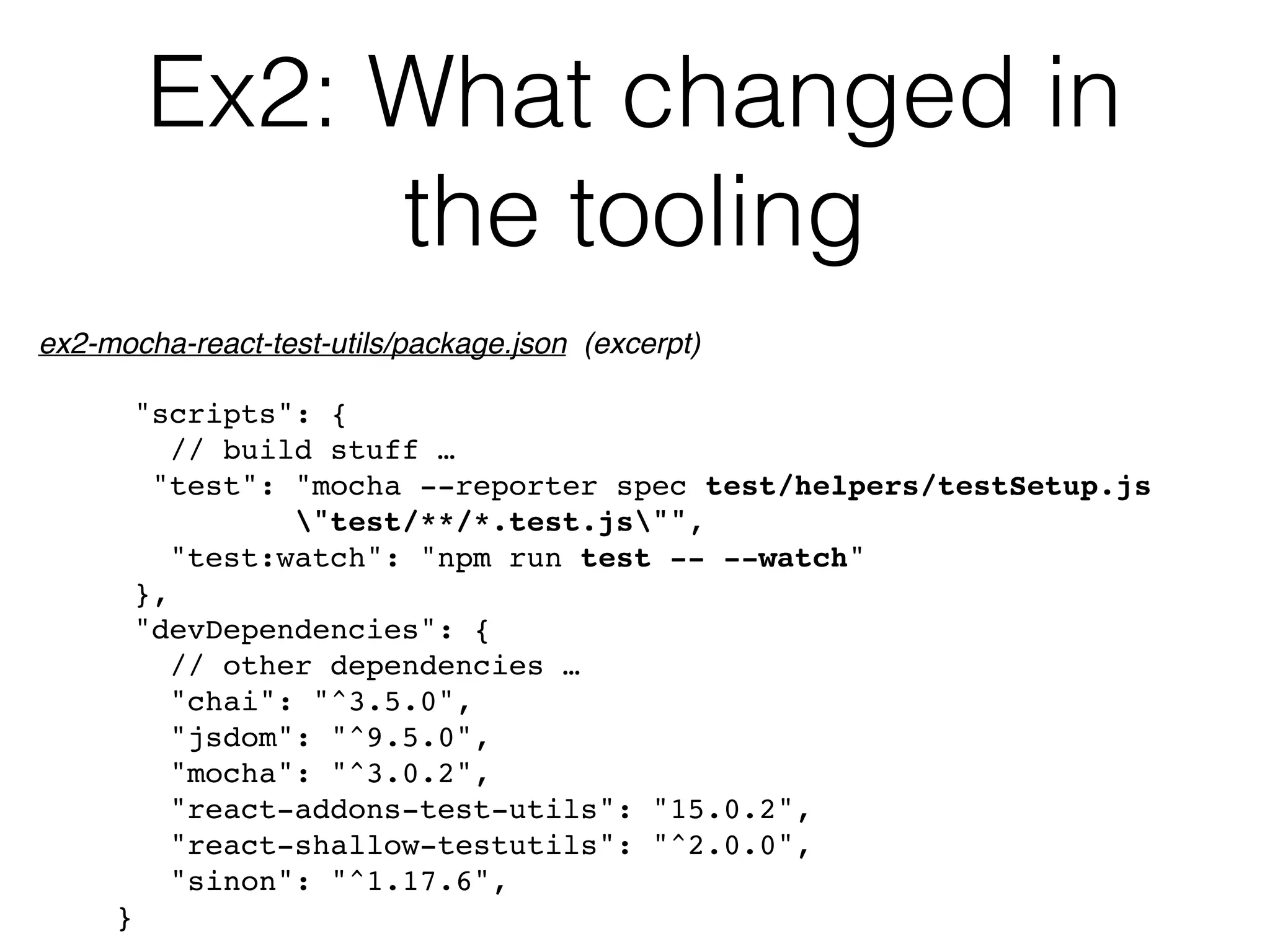 Ex2: What changed in
the tooling
"scripts": {
// build stuff …
"test": "mocha --reporter spec test/helpers/testSetup.js  
"test/**/*.test.js"",
"test:watch": "npm run test -- --watch"
},
"devDependencies": {
// other dependencies …
"chai": "^3.5.0",
"jsdom": "^9.5.0",
"mocha": "^3.0.2",
"react-addons-test-utils": "15.0.2",
"react-shallow-testutils": "^2.0.0",
"sinon": "^1.17.6",
}
ex2-mocha-react-test-utils/package.json (excerpt)
 