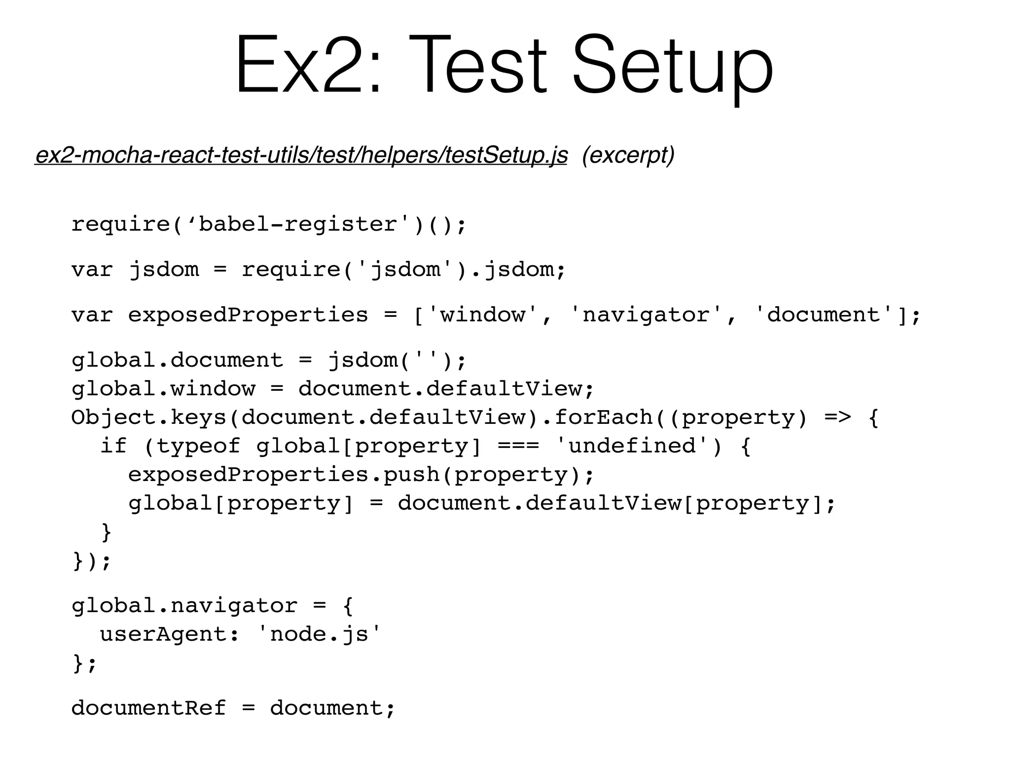 Ex2: Test Setup
require(‘babel-register')();
var jsdom = require('jsdom').jsdom;
var exposedProperties = ['window', 'navigator', 'document'];
global.document = jsdom('');
global.window = document.defaultView;
Object.keys(document.defaultView).forEach((property) => {
if (typeof global[property] === 'undefined') {
exposedProperties.push(property);
global[property] = document.defaultView[property];
}
});
global.navigator = {
userAgent: 'node.js'
};
documentRef = document;
ex2-mocha-react-test-utils/test/helpers/testSetup.js (excerpt)
 