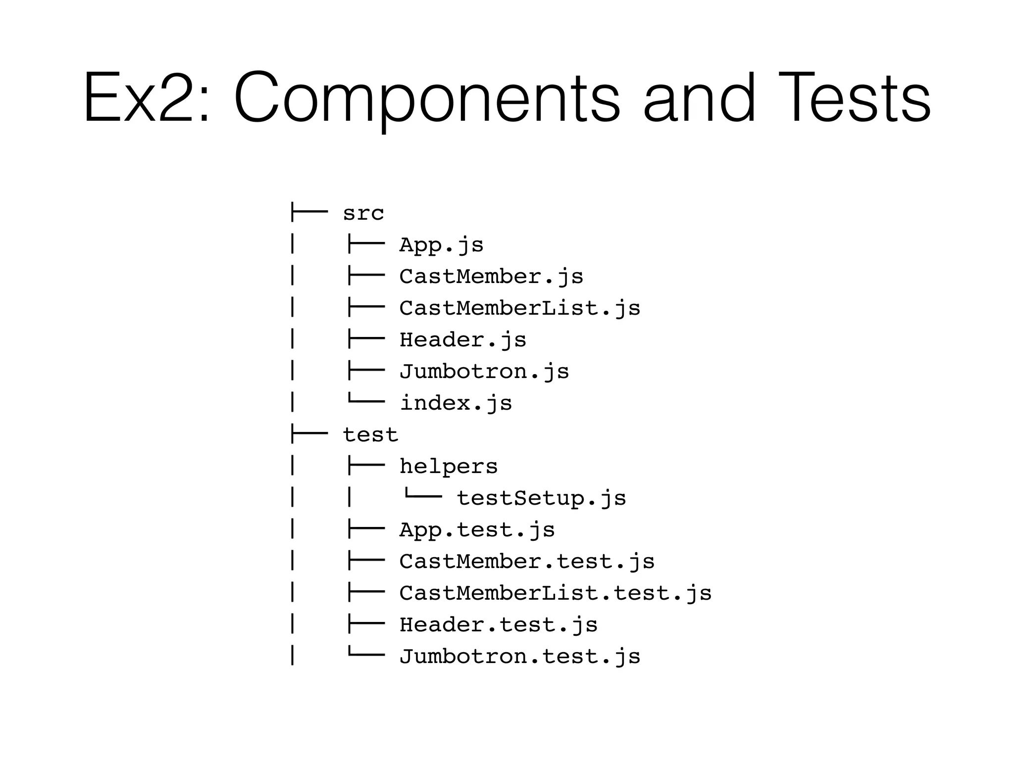 Ex2: Components and Tests
!"" src
#   !"" App.js
#   !"" CastMember.js
#   !"" CastMemberList.js
#   !"" Header.js
#   !"" Jumbotron.js
#   $"" index.js
!"" test
#   !"" helpers
#   #   $"" testSetup.js
#   !"" App.test.js
#   !"" CastMember.test.js
#   !"" CastMemberList.test.js
#   !"" Header.test.js
#   $"" Jumbotron.test.js
 
