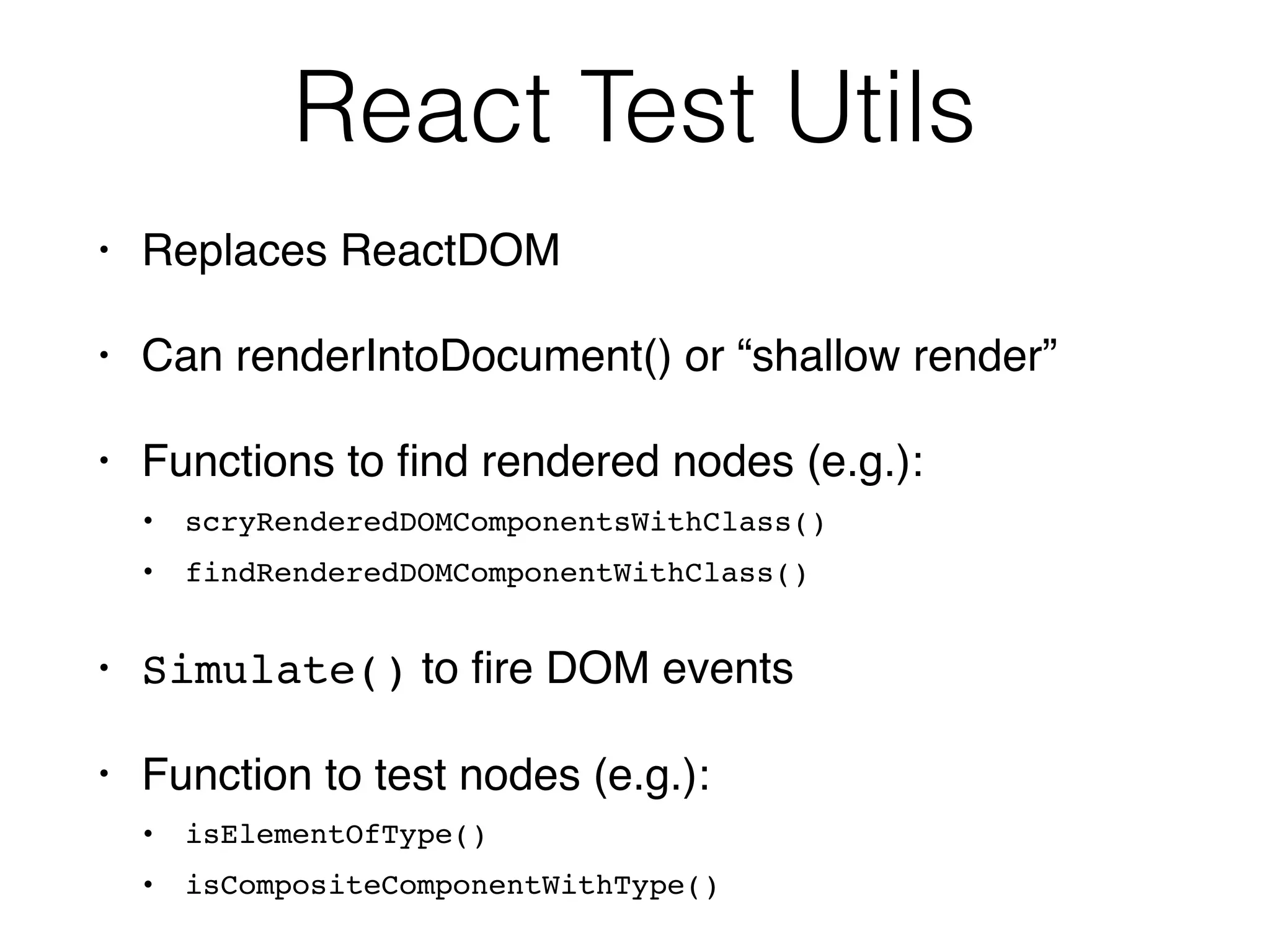 React Test Utils
• Replaces ReactDOM
• Can renderIntoDocument() or “shallow render”
• Functions to ﬁnd rendered nodes (e.g.):
• scryRenderedDOMComponentsWithClass()
• findRenderedDOMComponentWithClass()
• Simulate() to ﬁre DOM events
• Function to test nodes (e.g.):
• isElementOfType()
• isCompositeComponentWithType()
 