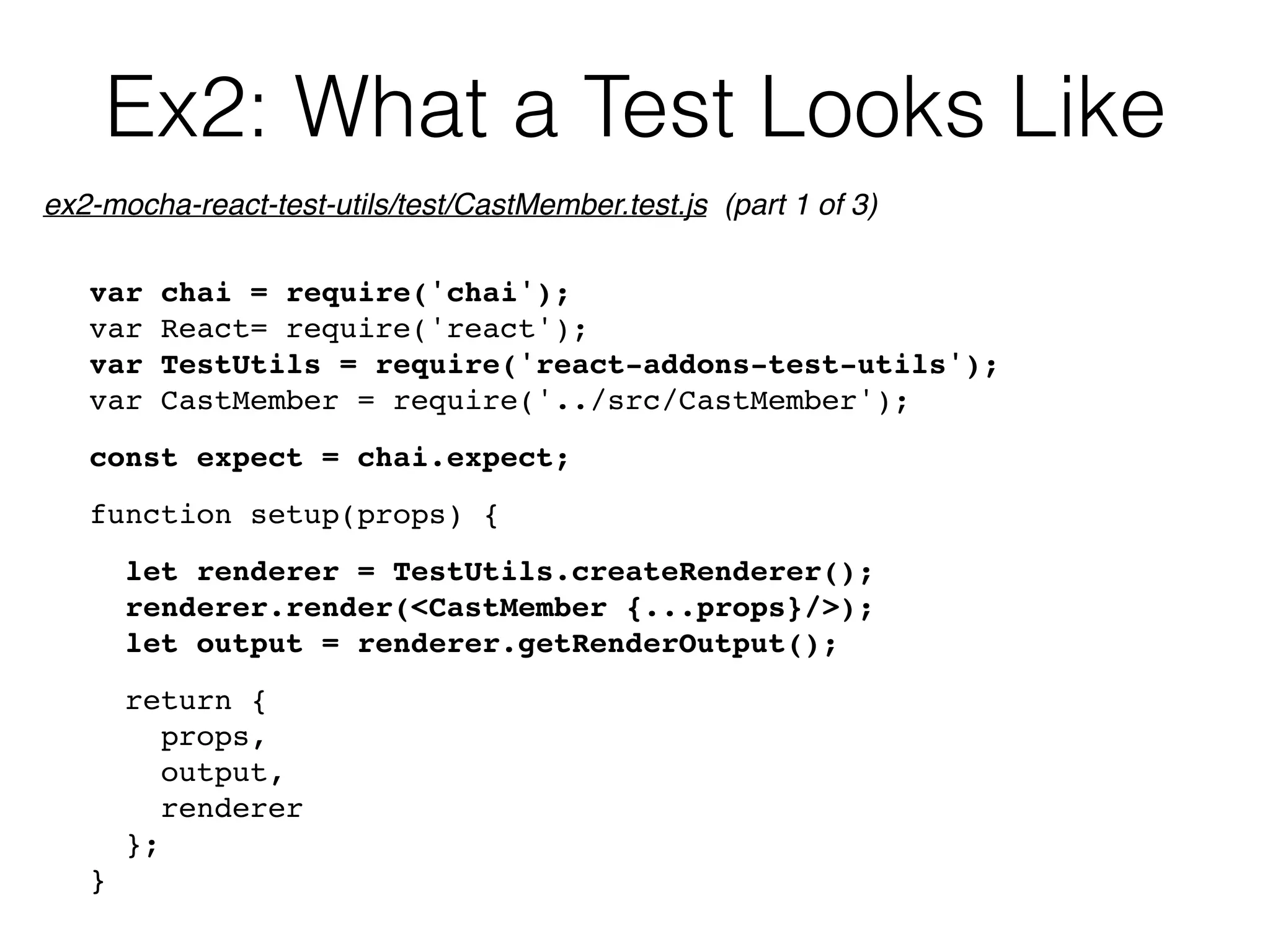 Ex2: What a Test Looks Like
var chai = require('chai');
var React= require('react');
var TestUtils = require('react-addons-test-utils');
var CastMember = require('../src/CastMember');
const expect = chai.expect;
function setup(props) {
let renderer = TestUtils.createRenderer();
renderer.render(<CastMember {...props}/>);
let output = renderer.getRenderOutput();
return {
props,
output,
renderer
};
}
ex2-mocha-react-test-utils/test/CastMember.test.js (part 1 of 3)
 