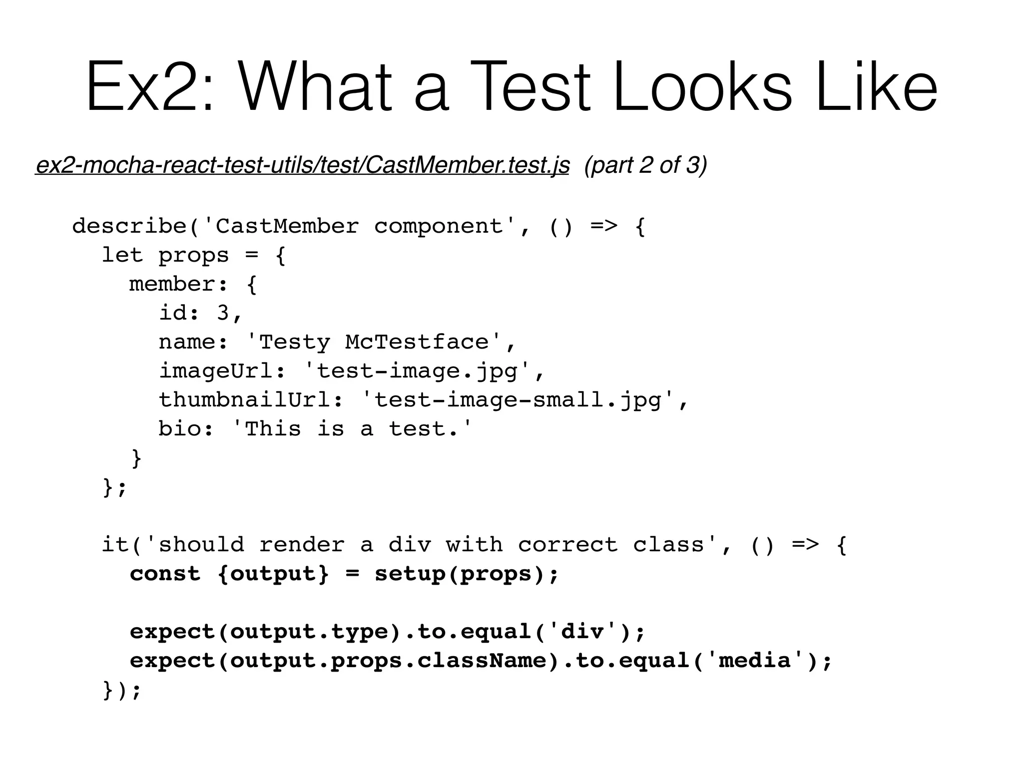 Ex2: What a Test Looks Like
describe('CastMember component', () => {
let props = {
member: {
id: 3,
name: 'Testy McTestface',
imageUrl: 'test-image.jpg',
thumbnailUrl: 'test-image-small.jpg',
bio: 'This is a test.'
}
};
it('should render a div with correct class', () => {
const {output} = setup(props);
expect(output.type).to.equal('div');
expect(output.props.className).to.equal('media');
});
ex2-mocha-react-test-utils/test/CastMember.test.js (part 2 of 3)
 