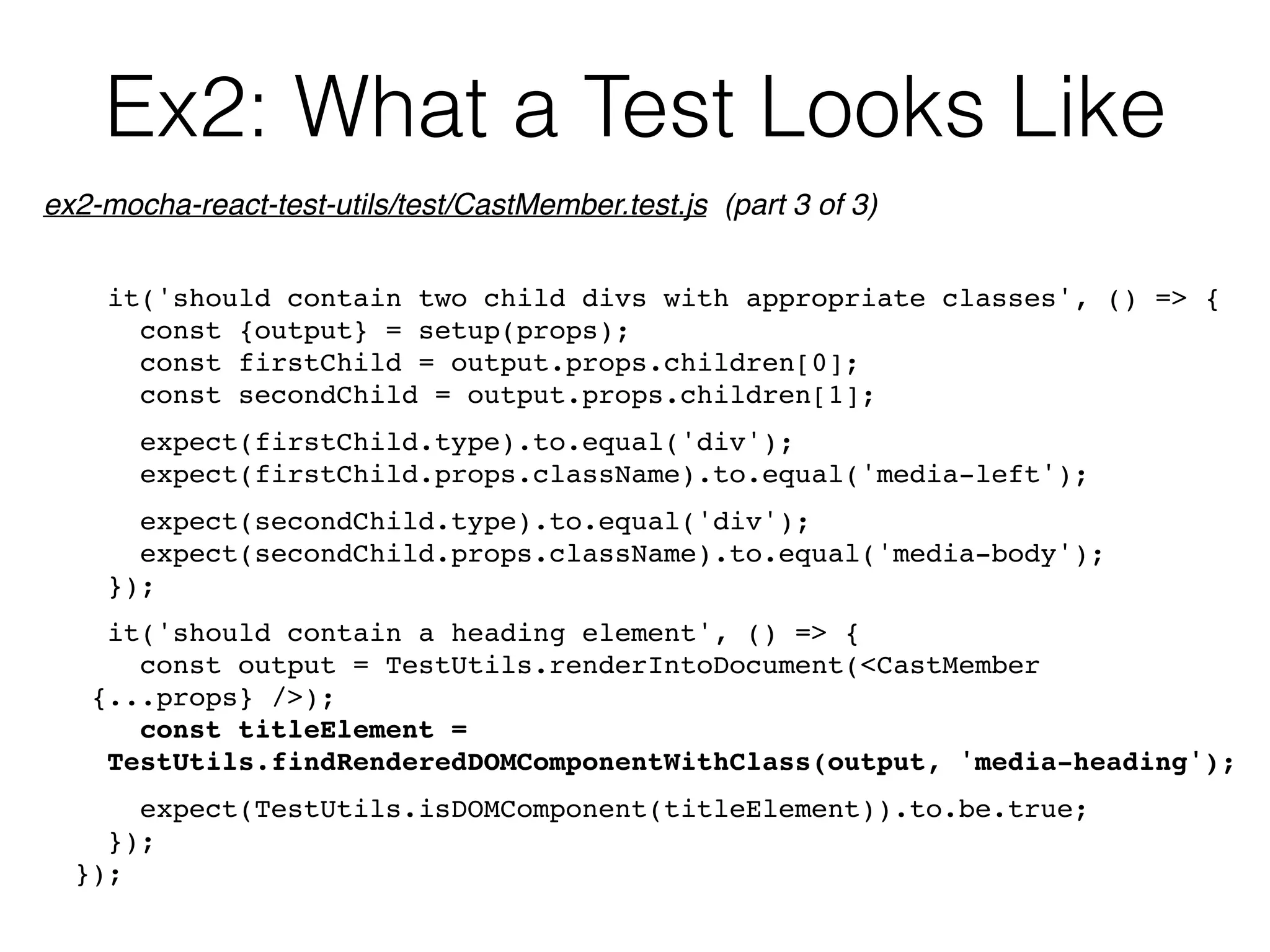 Ex2: What a Test Looks Like
it('should contain two child divs with appropriate classes', () => {
const {output} = setup(props);
const firstChild = output.props.children[0];
const secondChild = output.props.children[1];
expect(firstChild.type).to.equal('div');
expect(firstChild.props.className).to.equal('media-left');
expect(secondChild.type).to.equal('div');
expect(secondChild.props.className).to.equal('media-body');
});
it('should contain a heading element', () => {
const output = TestUtils.renderIntoDocument(<CastMember 
{...props} />);
const titleElement = 
TestUtils.findRenderedDOMComponentWithClass(output, 'media-heading');
expect(TestUtils.isDOMComponent(titleElement)).to.be.true;
});
});
ex2-mocha-react-test-utils/test/CastMember.test.js (part 3 of 3)
 