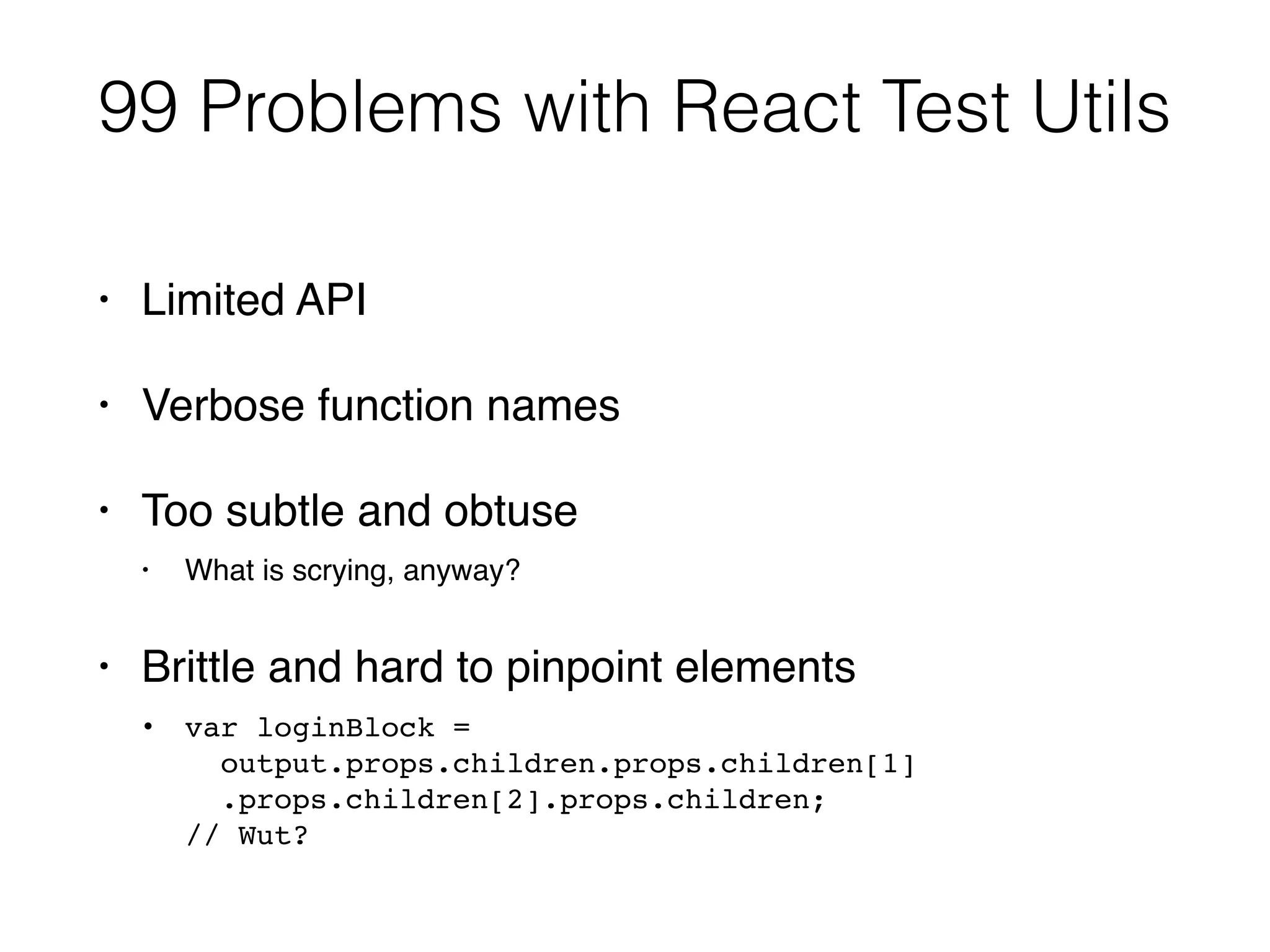 99 Problems with React Test Utils
• Limited API
• Verbose function names
• Too subtle and obtuse
• What is scrying, anyway?
• Brittle and hard to pinpoint elements
• var loginBlock = 
output.props.children.props.children[1] 
.props.children[2].props.children; 
// Wut?
 