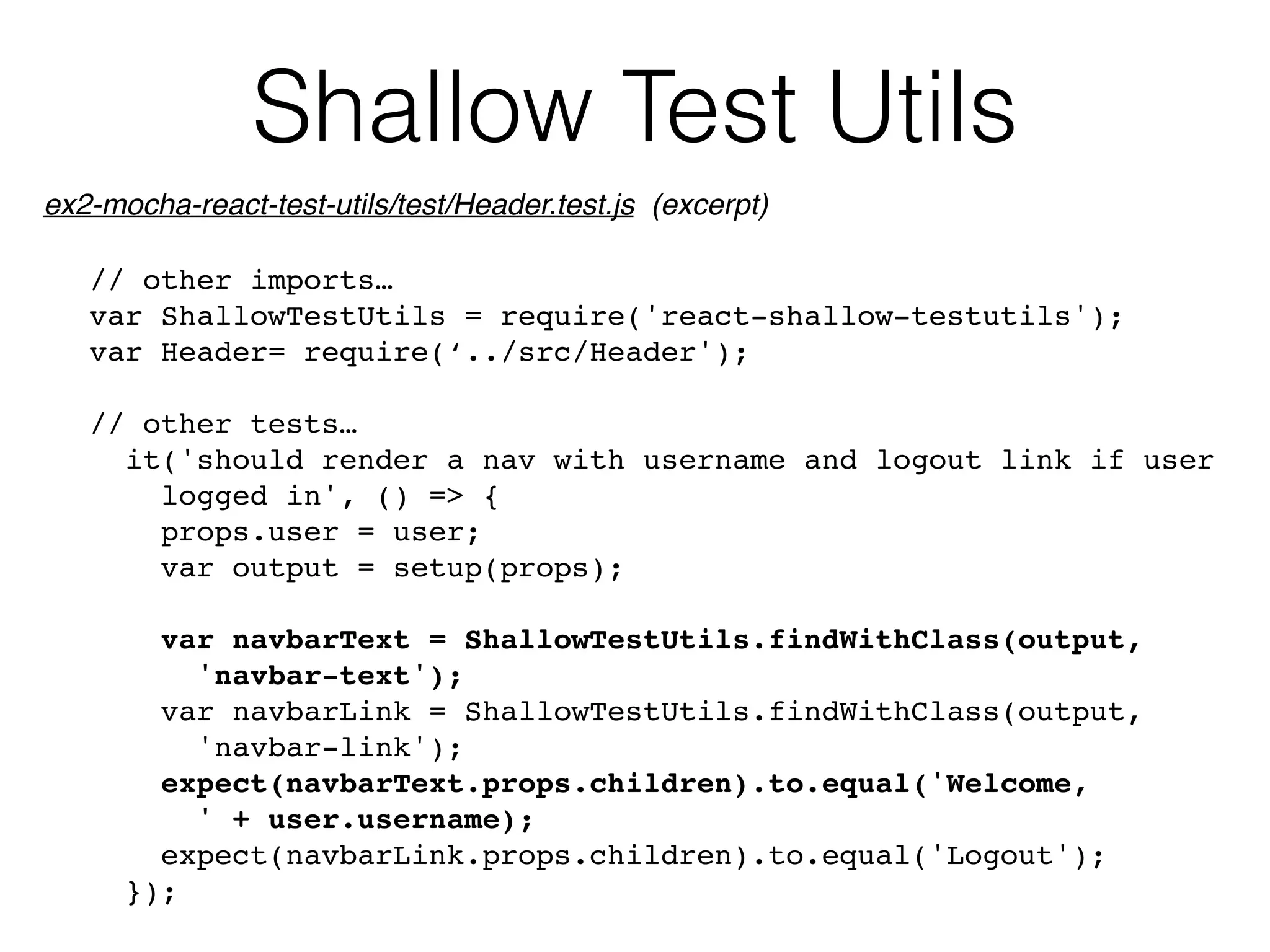 Shallow Test Utils
// other imports…
var ShallowTestUtils = require('react-shallow-testutils');
var Header= require(‘../src/Header');
// other tests…
it('should render a nav with username and logout link if user 
logged in', () => {
props.user = user;
var output = setup(props);
var navbarText = ShallowTestUtils.findWithClass(output,  
'navbar-text');
var navbarLink = ShallowTestUtils.findWithClass(output, 
'navbar-link');
expect(navbarText.props.children).to.equal('Welcome, 
' + user.username);
expect(navbarLink.props.children).to.equal('Logout');
});
ex2-mocha-react-test-utils/test/Header.test.js (excerpt)
 