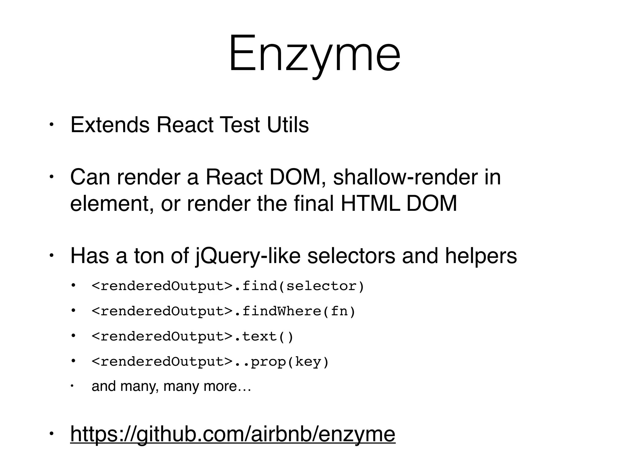 Enzyme
• Extends React Test Utils
• Can render a React DOM, shallow-render in
element, or render the ﬁnal HTML DOM
• Has a ton of jQuery-like selectors and helpers
• <renderedOutput>.find(selector)
• <renderedOutput>.findWhere(fn)
• <renderedOutput>.text()
• <renderedOutput>..prop(key)
• and many, many more…
• https://github.com/airbnb/enzyme
 