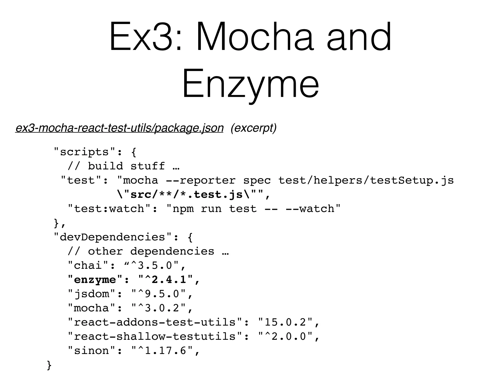 Ex3: Mocha and  
Enzyme
"scripts": {
// build stuff …
"test": "mocha --reporter spec test/helpers/testSetup.js  
"src/**/*.test.js"",
"test:watch": "npm run test -- --watch"
},
"devDependencies": {
// other dependencies …
"chai": “^3.5.0",
"enzyme": "^2.4.1",
"jsdom": "^9.5.0",
"mocha": "^3.0.2",
"react-addons-test-utils": "15.0.2",
"react-shallow-testutils": "^2.0.0",
"sinon": "^1.17.6",
}
ex3-mocha-react-test-utils/package.json (excerpt)
 