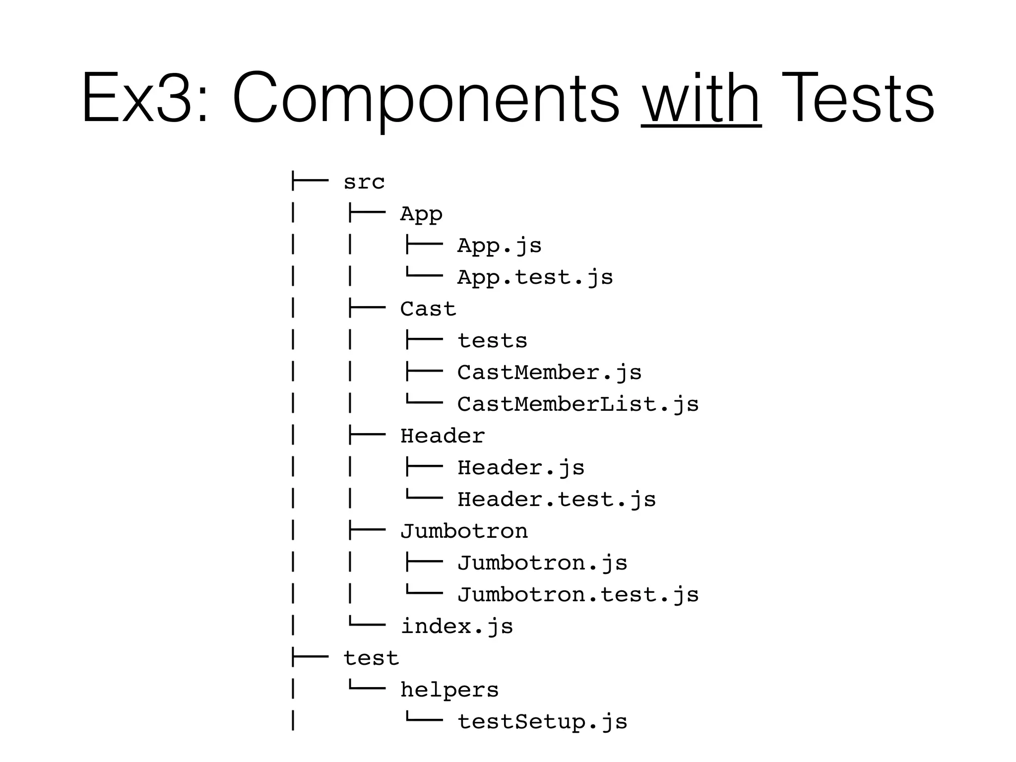 Ex3: Components with Tests
!"" src
#   !"" App
#   #   !"" App.js
#   #   $"" App.test.js
#   !"" Cast
#   #   !"" tests
#   #   !"" CastMember.js
#   #   $"" CastMemberList.js
#   !"" Header
#   #   !"" Header.js
#   #   $"" Header.test.js
#   !"" Jumbotron
#   #   !"" Jumbotron.js
#   #   $"" Jumbotron.test.js
#   $"" index.js
!"" test
#   $"" helpers
#   $"" testSetup.js
 