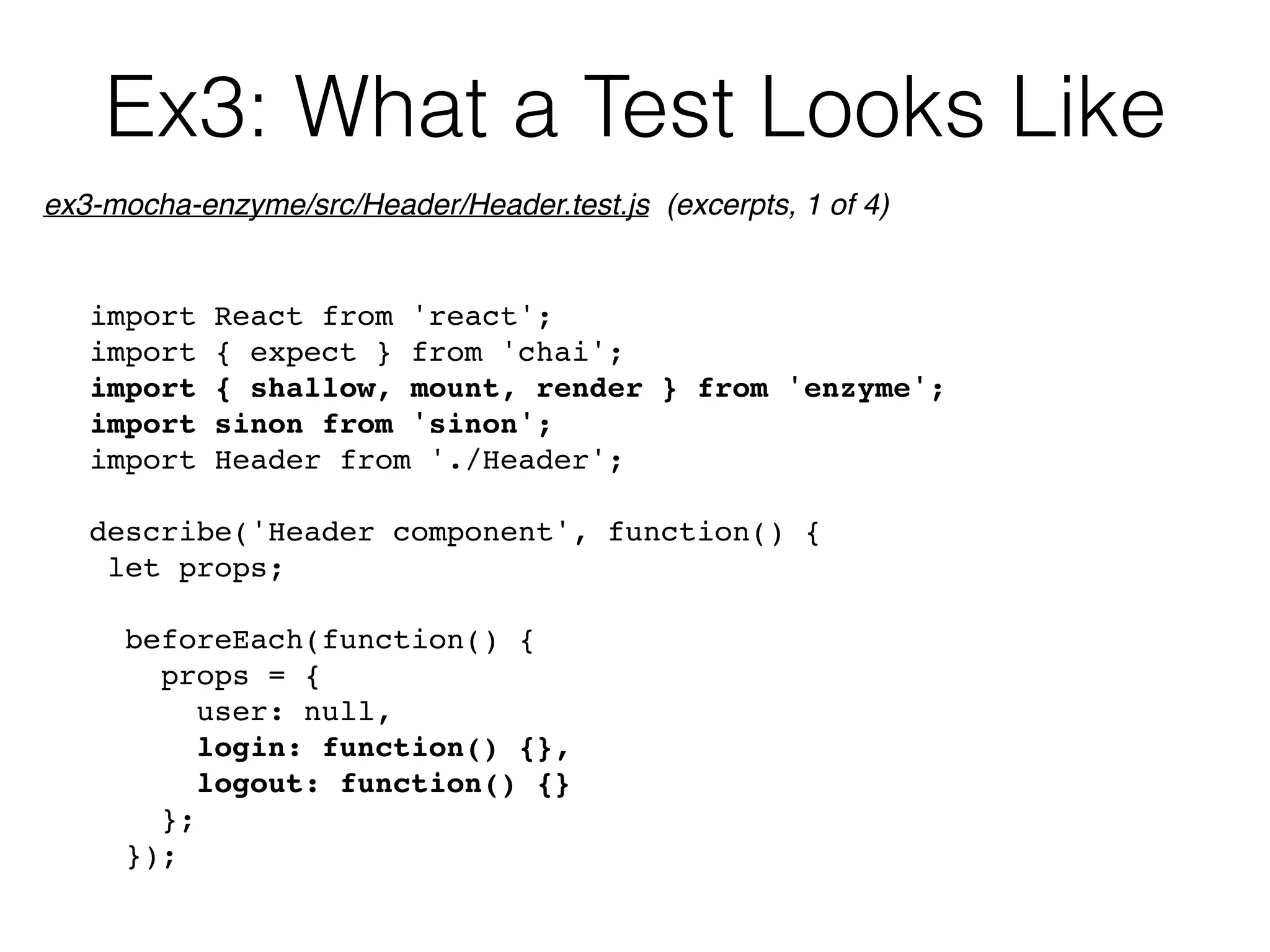 Ex3: What a Test Looks Like
import React from 'react';
import { expect } from 'chai';
import { shallow, mount, render } from 'enzyme';
import sinon from 'sinon';
import Header from './Header';
describe('Header component', function() {
let props;
beforeEach(function() {
props = {
user: null,
login: function() {},
logout: function() {}
};
});
ex3-mocha-enzyme/src/Header/Header.test.js (excerpts, 1 of 4)
 