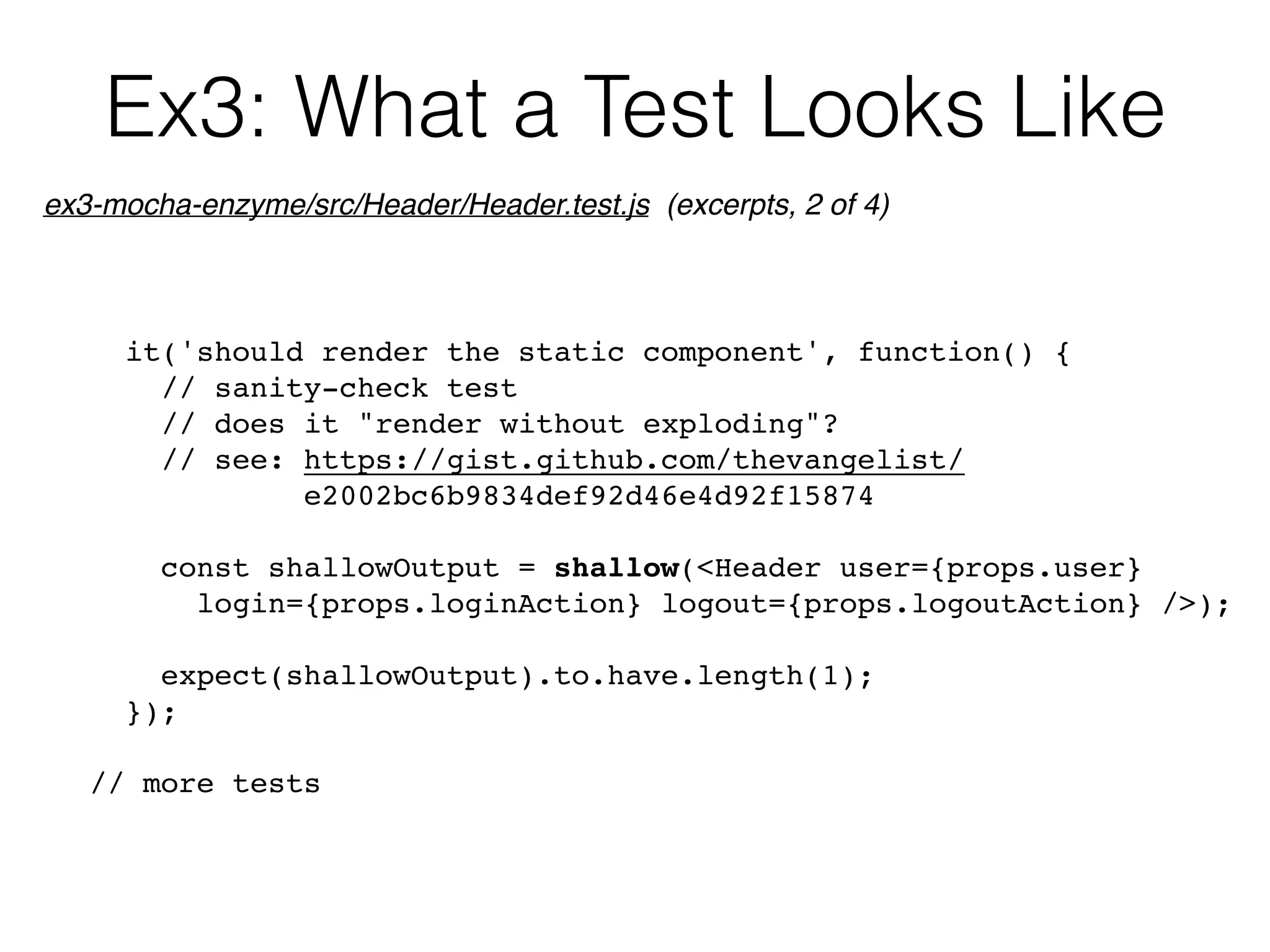 Ex3: What a Test Looks Like
it('should render the static component', function() {
// sanity-check test
// does it "render without exploding"?
// see: https://gist.github.com/thevangelist/ 
e2002bc6b9834def92d46e4d92f15874
const shallowOutput = shallow(<Header user={props.user} 
login={props.loginAction} logout={props.logoutAction} />);
expect(shallowOutput).to.have.length(1);
});
// more tests
ex3-mocha-enzyme/src/Header/Header.test.js (excerpts, 2 of 4)
 