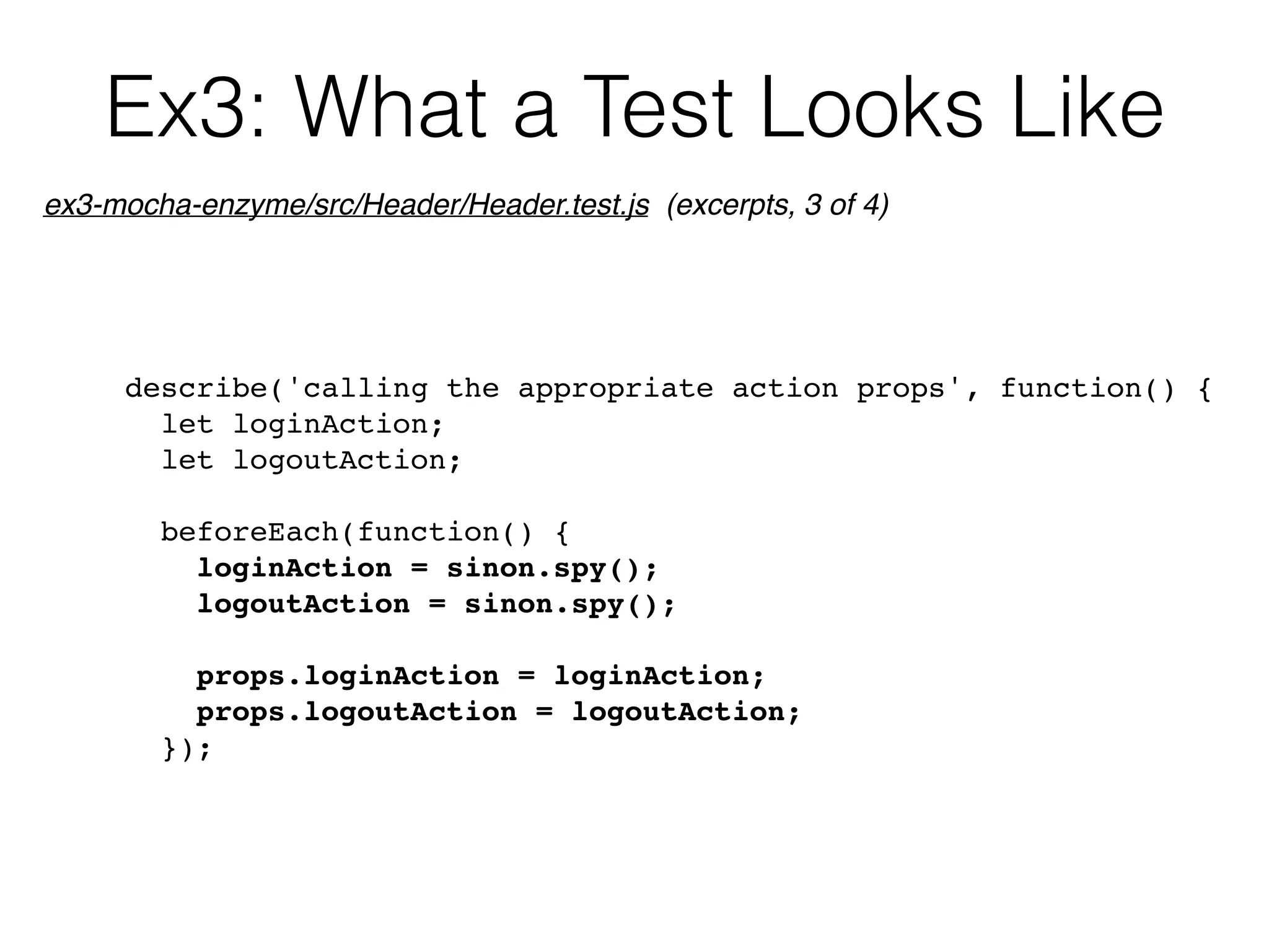 Ex3: What a Test Looks Like
describe('calling the appropriate action props', function() {
let loginAction;
let logoutAction;
beforeEach(function() {
loginAction = sinon.spy();
logoutAction = sinon.spy();
props.loginAction = loginAction;
props.logoutAction = logoutAction;
});
ex3-mocha-enzyme/src/Header/Header.test.js (excerpts, 3 of 4)
 