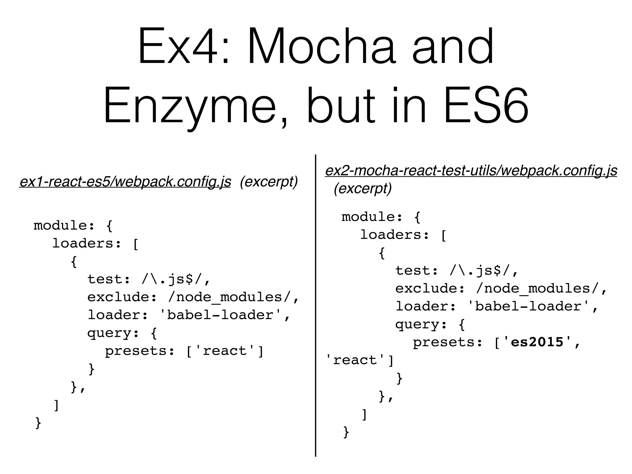 Ex4: Mocha and  
Enzyme, but in ES6
module: {
loaders: [
{
test: /.js$/,
exclude: /node_modules/,
loader: 'babel-loader',
query: {
presets: ['react']
}
},
]
}
ex1-react-es5/webpack.conﬁg.js (excerpt)
module: {
loaders: [
{
test: /.js$/,
exclude: /node_modules/,
loader: 'babel-loader',
query: {
presets: ['es2015',
'react']
}
},
]
}
ex2-mocha-react-test-utils/webpack.conﬁg.js 
(excerpt)
 
