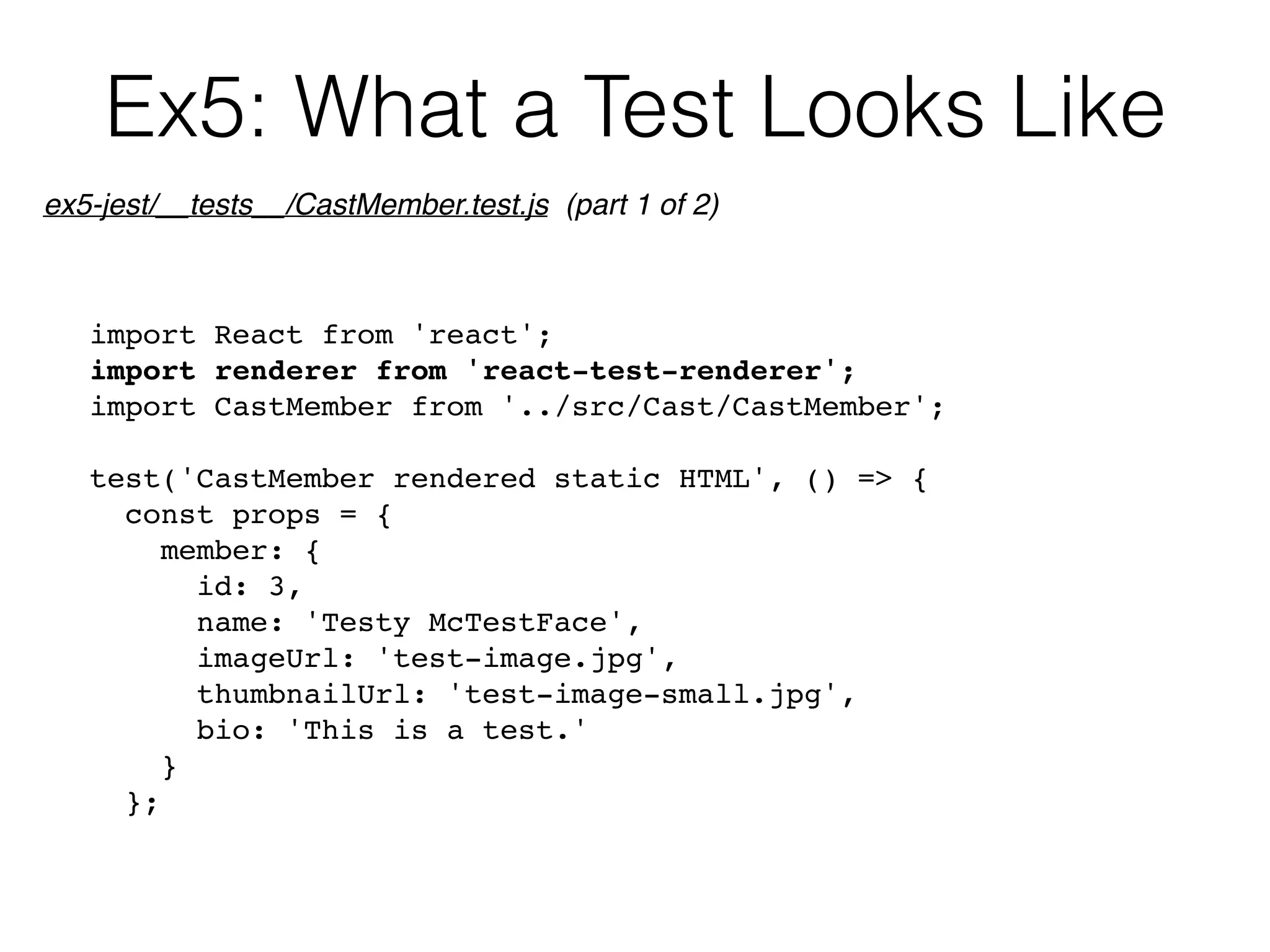 Ex5: What a Test Looks Like
import React from 'react';
import renderer from 'react-test-renderer';
import CastMember from '../src/Cast/CastMember';
test('CastMember rendered static HTML', () => {
const props = {
member: {
id: 3,
name: 'Testy McTestFace',
imageUrl: 'test-image.jpg',
thumbnailUrl: 'test-image-small.jpg',
bio: 'This is a test.'
}
};
ex5-jest/__tests__/CastMember.test.js (part 1 of 2)
 