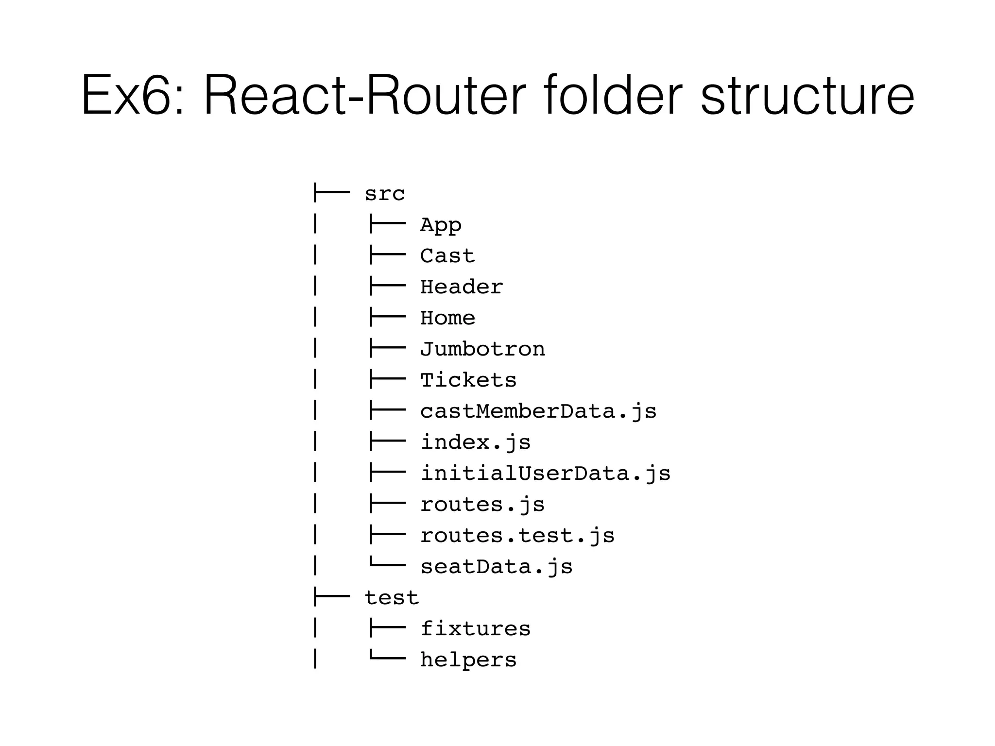 Ex6: React-Router folder structure
!"" src
#   !"" App
#   !"" Cast
#   !"" Header
#   !"" Home
#   !"" Jumbotron
#   !"" Tickets
#   !"" castMemberData.js
#   !"" index.js
#   !"" initialUserData.js
#   !"" routes.js
#   !"" routes.test.js
#   $"" seatData.js
!"" test
#   !"" fixtures
#   $"" helpers
 