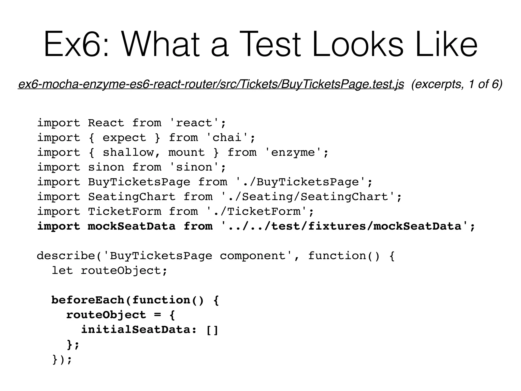 Ex6: What a Test Looks Like
import React from 'react';
import { expect } from 'chai';
import { shallow, mount } from 'enzyme';
import sinon from 'sinon';
import BuyTicketsPage from './BuyTicketsPage';
import SeatingChart from './Seating/SeatingChart';
import TicketForm from './TicketForm';
import mockSeatData from '../../test/fixtures/mockSeatData';
describe('BuyTicketsPage component', function() {
let routeObject;
beforeEach(function() {
routeObject = {
initialSeatData: []
};
});
ex6-mocha-enzyme-es6-react-router/src/Tickets/BuyTicketsPage.test.js (excerpts, 1 of 6)
 