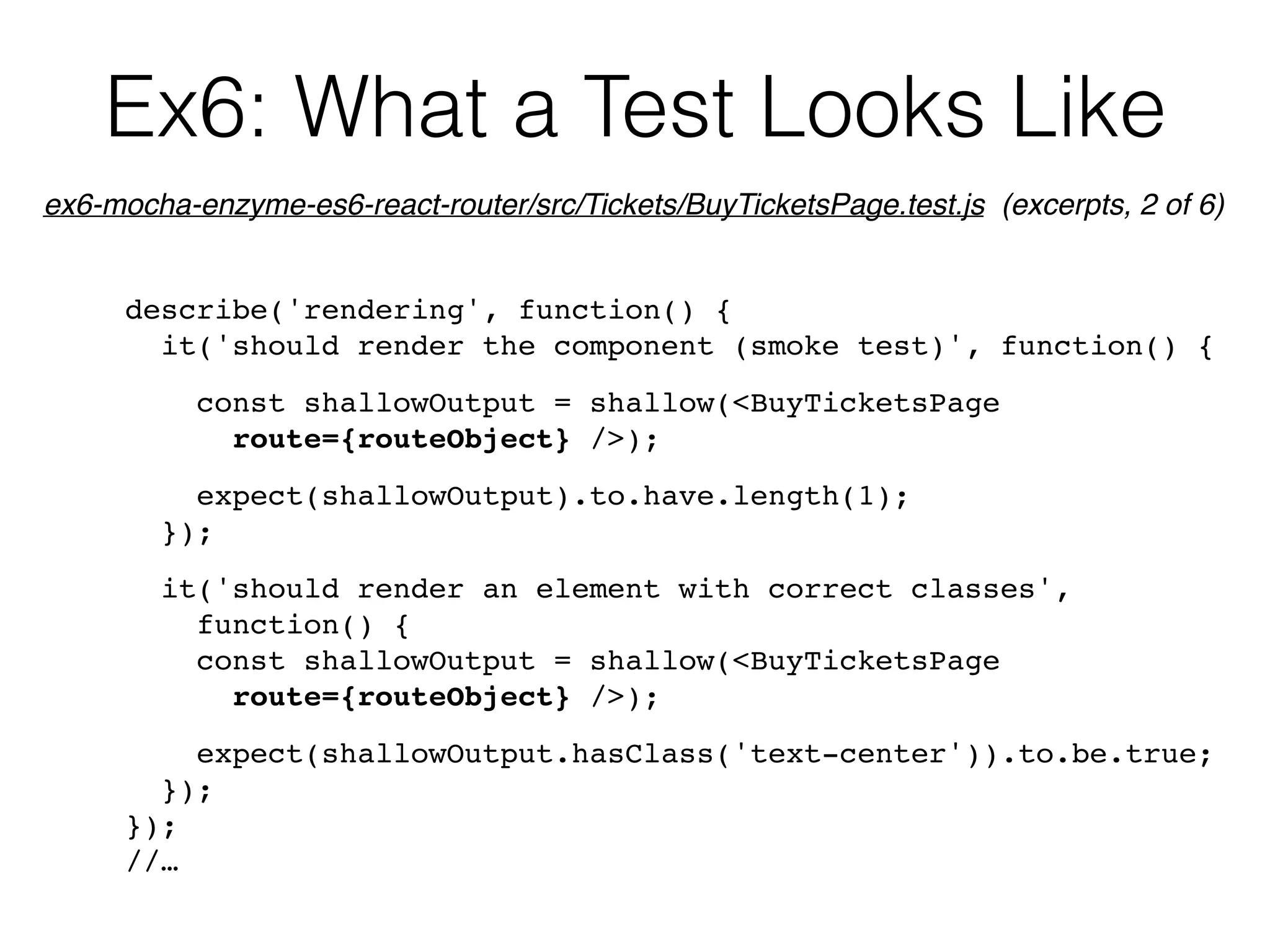 Ex6: What a Test Looks Like
describe('rendering', function() {
it('should render the component (smoke test)', function() {
const shallowOutput = shallow(<BuyTicketsPage  
route={routeObject} />);
expect(shallowOutput).to.have.length(1);
});
it('should render an element with correct classes',  
function() {
const shallowOutput = shallow(<BuyTicketsPage  
route={routeObject} />);
expect(shallowOutput.hasClass('text-center')).to.be.true;
});
});
//…
ex6-mocha-enzyme-es6-react-router/src/Tickets/BuyTicketsPage.test.js (excerpts, 2 of 6)
 